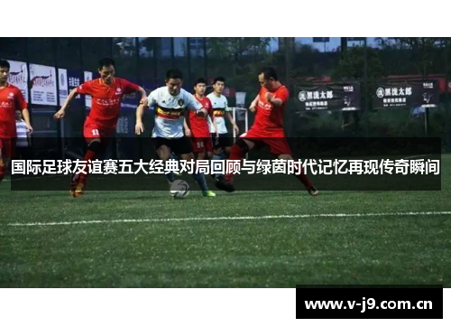 国际足球友谊赛五大经典对局回顾与绿茵时代记忆再现传奇瞬间